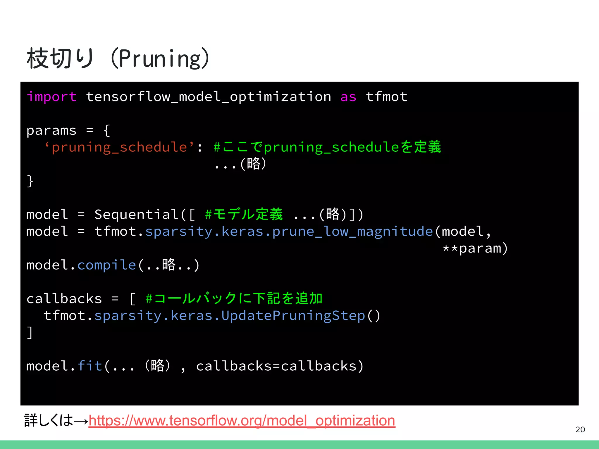 import tensorflow_model_optimization as tfmot
params = {
‘pruning_schedule’: #ここでpruning_scheduleを定義
...(略）
}
model = Sequential([ #モデル定義 ...(略)])
model = tfmot.sparsity.keras.prune_low_magnitude(model,
**param)
model.compile(..略..)
callbacks = [ #コールバックに下記を追加
tfmot.sparsity.keras.UpdatePruningStep()
]
model.fit(...（略）, callbacks=callbacks)
詳しくは→https://www.tensorflow.org/model_optimization 20
 