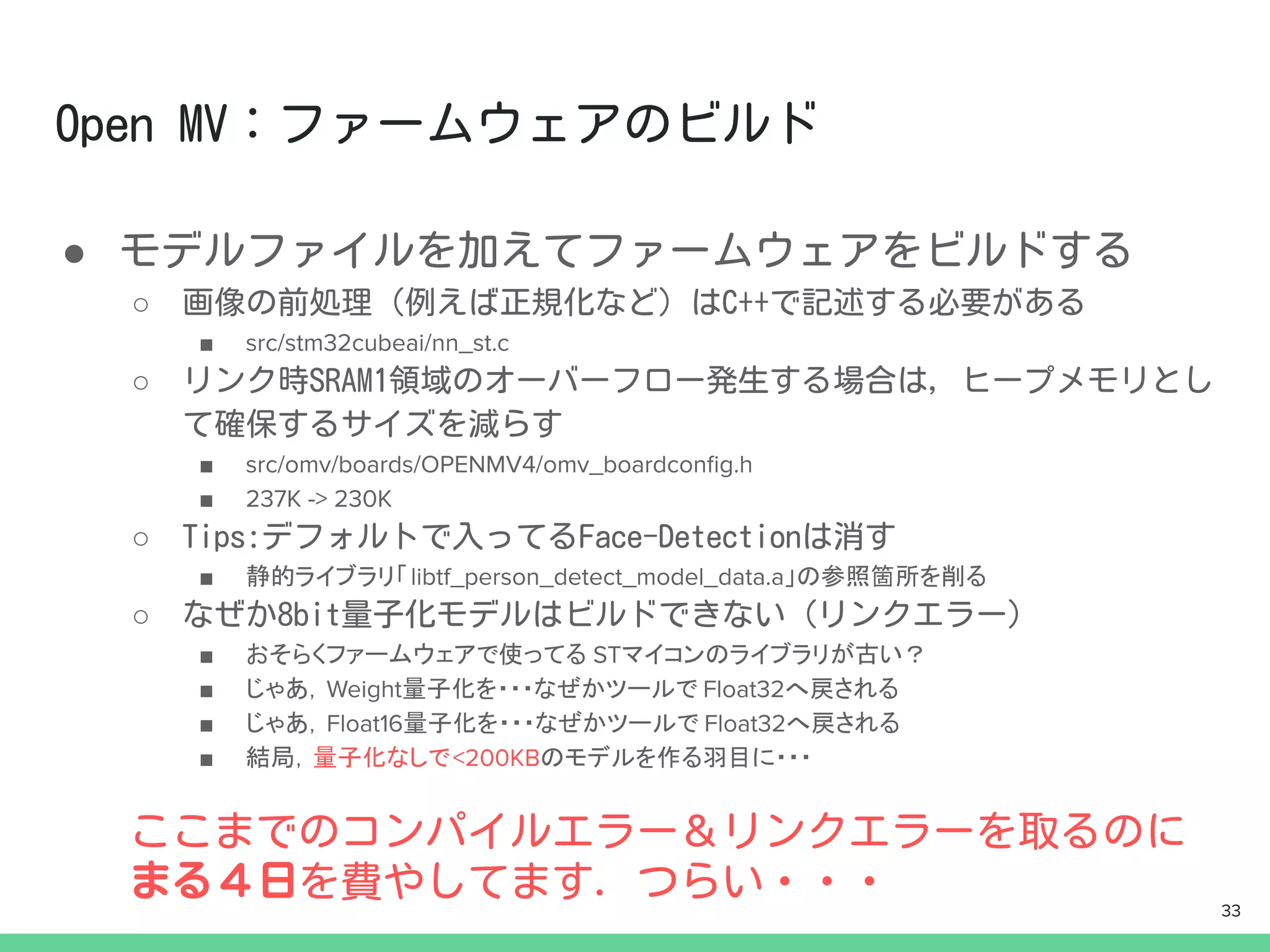 ●
○
■ src/stm32cubeai/nn_st.c
○
■ src/omv/boards/OPENMV4/omv_boardconﬁg.h
■ 237K -> 230K
○
■ 静的ライブラリ「libtf_person_detect_model_data.a」の参照箇所を削る
○
■ おそらくファームウェアで使ってる STマイコンのライブラリが古い？
■ じゃあ，Weight量子化を・・・なぜかツールで Float32へ戻される
■ じゃあ，Float16量子化を・・・なぜかツールで Float32へ戻される
■ 結局，量子化なしで<200KBのモデルを作る羽目に・・・
33
 