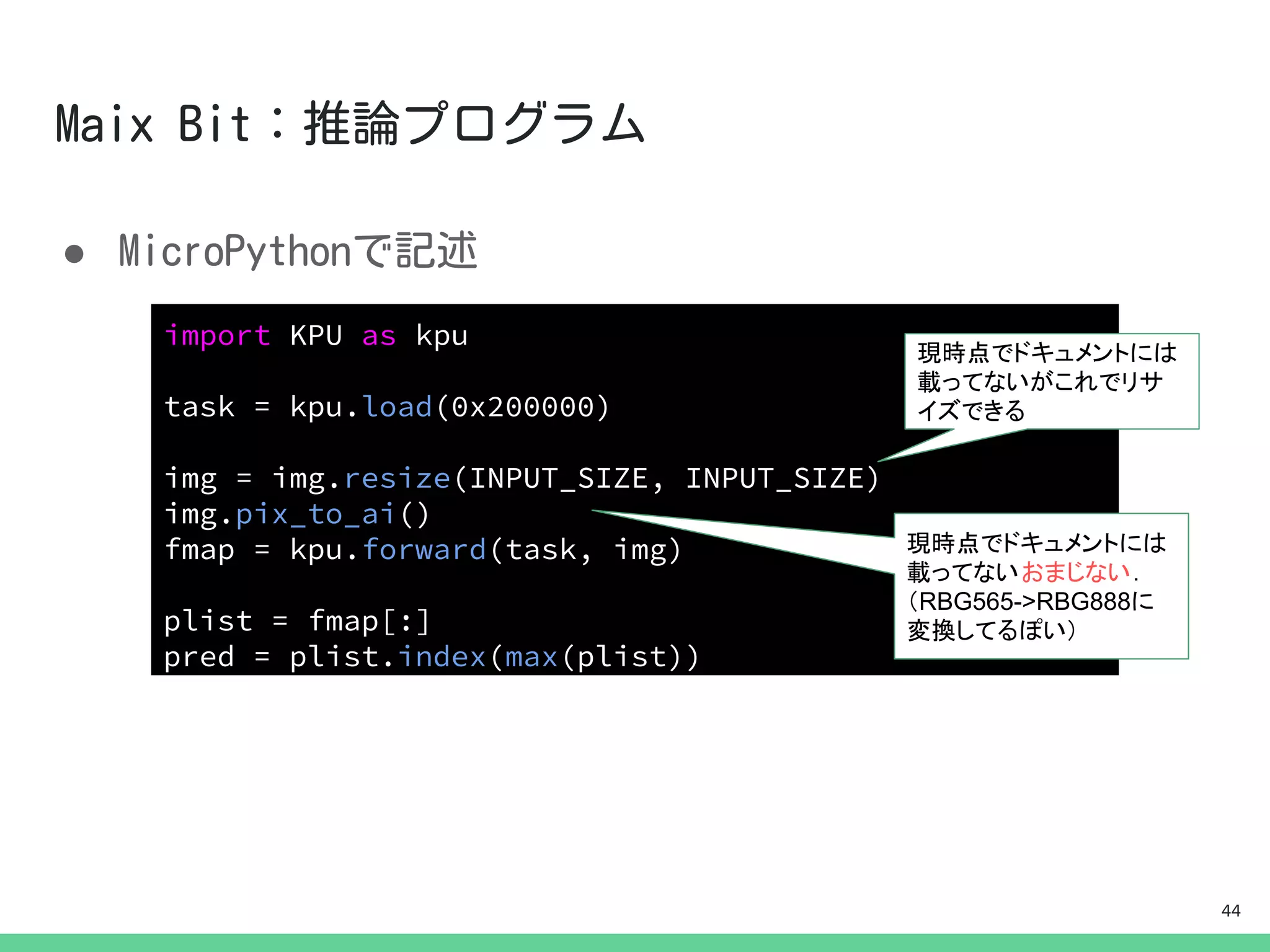 ●
import KPU as kpu
task = kpu.load(0x200000)
img = img.resize(INPUT_SIZE, INPUT_SIZE)
img.pix_to_ai()
fmap = kpu.forward(task, img)
plist = fmap[:]
pred = plist.index(max(plist))
現時点でドキュメントには
載ってないがこれでリサ
イズできる
現時点でドキュメントには
載ってないおまじない．
（RBG565->RBG888に
変換してるぽい）
44
 