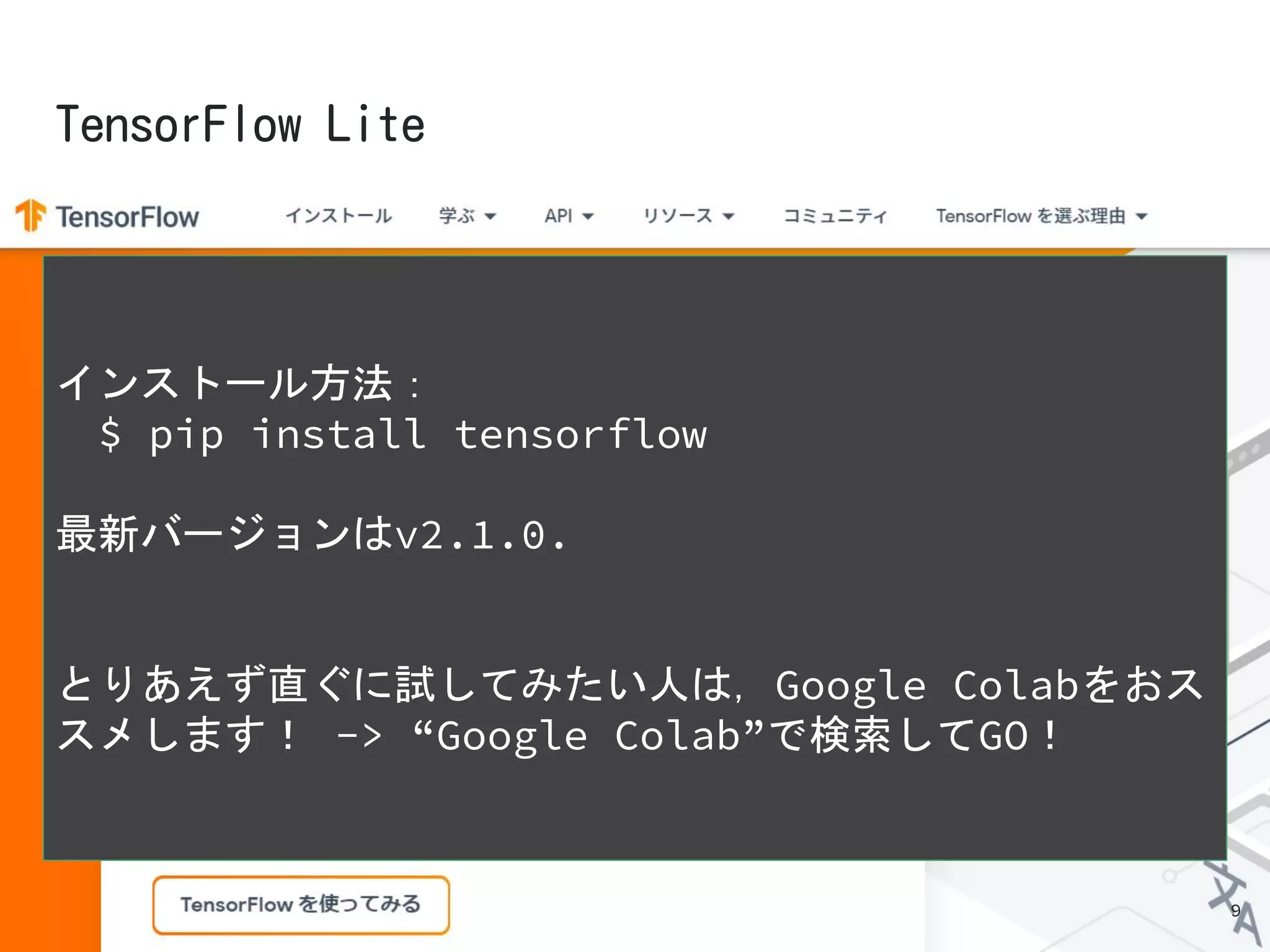 インストール方法：
　$ pip install tensorflow
最新バージョンはv2.1.0.
とりあえず直ぐに試してみたい人は，Google Colabをおス
スメします！ -> “Google Colab”で検索してGO！
9
 