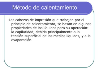 Las cabezas de impresión que trabajan por el principio de calentamiento, se basan en algunas propiedades de los líquidos para su operación: la capilaridad, debida principalmente a la tensión superficial de los medios líquidos, y a la evaporación. Método de calentamiento  