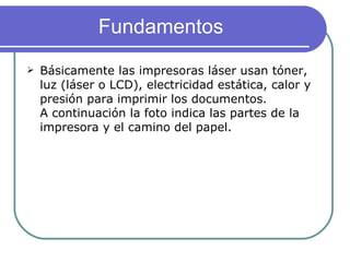 Fundamentos Básicamente las impresoras láser usan tóner, luz (láser o LCD), electricidad estática, calor y presión para imprimir los documentos. A continuación la foto indica las partes de la impresora y el camino del papel. 
