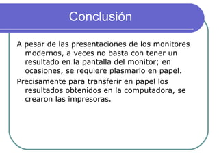 Conclusión A pesar de las presentaciones de los monitores modernos, a veces no basta con tener un resultado en la pantalla del monitor; en ocasiones, se requiere plasmarlo en papel. Precisamente para transferir en papel los resultados obtenidos en la computadora, se crearon las impresoras. 
