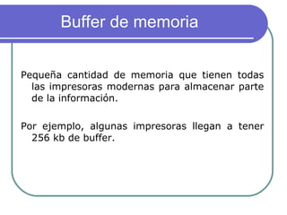 Buffer de memoria  Pequeña cantidad de memoria que tienen todas las impresoras modernas para almacenar parte de la información. Por ejemplo, algunas impresoras llegan a tener 256 kb de buffer.  
