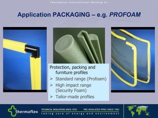 Application PACKAGING – e.g.  PROFOAM Protection, packing and furniture profiles Standard range (Profoam) High impact range (Security Foam) Tailor-made profiles 