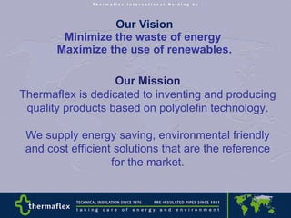 Our Vision Minimize the waste of energy  Maximize the use of renewables. Our Mission Thermaflex is dedicated to inventing and producing  quality products based on polyolefin technology. We supply energy saving, environmental friendly and cost efficient solutions that are the reference for the market. 