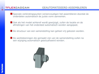 Speciale verbindingspunten vereenvoudigen het assembleren doordat de onderdelen automatisch de juiste vorm aannemen. Ook als het model achteraf wordt gewijzigd, zullen de locatie en de afmetingen van het onderdeel automatisch worden aangepast. De structuur van een samenstelling kan geheel vrij gekozen worden. GEAUTOMATISEERD ASSEMBLEREN De werktekeningen die gemaakt zijn van de samenstelling zullen na een wijziging automatisch geactualiseerd worden. 