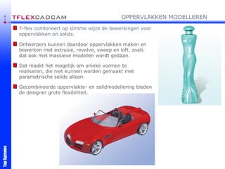 T-flex combineert op slimme wijze de bewerkingen voor oppervlakken en solids. Ontwerpers kunnen daardoor oppervlakken maken en bewerken met extrusie, revolve, sweep en loft, zoals dat ook met massieve modellen wordt gedaan. Dat maakt het mogelijk om unieke vormen te realiseren, die niet kunnen worden gemaakt met parametrische solids alleen. Gecombineerde oppervlakte- en solidmodellering bieden de designer grote flexibiliteit. OPPERVLAKKEN MODELLEREN 