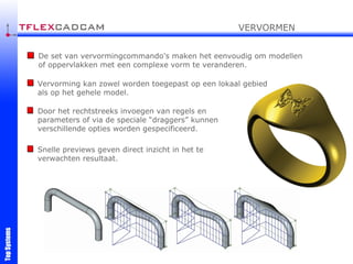 De set van vervormingcommando's maken het eenvoudig om modellen of oppervlakken met een complexe vorm te veranderen. Vervorming kan zowel worden toegepast op een lokaal gebied als op het gehele model.  Door het rechtstreeks invoegen van regels en parameters of via de speciale “draggers” kunnen verschillende opties worden gespecificeerd.  VERVORMEN Snelle previews geven direct inzicht in het te verwachten resultaat. 