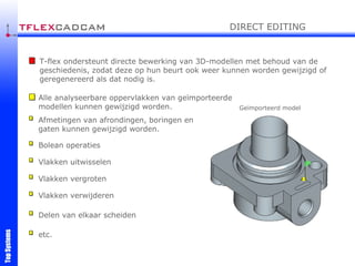 T-flex ondersteunt directe bewerking van 3D-modellen met behoud van de geschiedenis, zodat deze op hun beurt ook weer kunnen worden gewijzigd of geregenereerd als dat nodig is. Alle analyseerbare oppervlakken van geïmporteerde modellen kunnen gewijzigd worden. Afmetingen van afrondingen, boringen en gaten kunnen gewijzigd worden. Bolean operaties Vlakken uitwisselen Vlakken vergroten Vlakken verwijderen Delen van elkaar scheiden etc. Geïmporteerd model DIRECT EDITING 