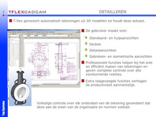 T-flex genereert automatisch tekeningen uit 3D modellen en houdt deze actueel. De gebruiker maakt snel: Volledige controle over elk onderdeel van de tekening garandeert dat deze aan de eisen van de organisatie en normen voldoet. ! Professionele functies helpen bij het snel en efficiënt maken van tekeningen en geven complete controle over alle voorkomende notities. Extra toegevoegde functies verhogen de productiviteit aanmerkelijk. Standaard- en hulpaanzichten Secties Detailaanzichten Gebroken- en isometrische aanzichten DETAILLEREN 