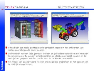 De modellen kunnen taps gemaakt worden en geschaald worden om het krimpen te compenseren. Er kunnen scheidingslijnen en vlakken gemaakt worden en de matrijs kan geopend worden om de kern en de kamer te scheiden. T-flex biedt een reeks geïntegreerde gereedschappen om het ontwerpen van mallen en matrijzen te ondersteunen. Het model kan geanalyseerd worden om mogelijke problemen bij het openen van de matrijs te voorkomen. SPUITGIETMATRIJZEN 