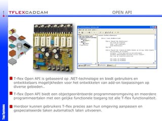 T-flex Open API is gebaseerd op .NET-technologie en biedt gebruikers en ontwikkelaars mogelijkheden voor het ontwikkelen van add-on toepassingen op diverse gebieden. .  T-flex Open API biedt een objectgeoriënteerde programmeeromgeving en meerdere programmeertalen met een gelijke functionele toegang tot alle T-flex functionaliteit. Hierdoor kunnen gebruikers T-flex precies aan hun omgeving aanpassen en gespecialiseerde taken automatisch laten uitvoeren. OPEN API 