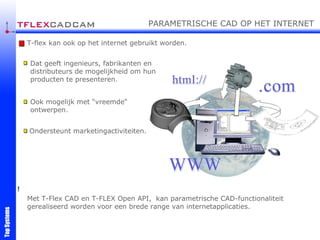 Met T-Flex CAD en T-FLEX Open API,  kan parametrische CAD-functionaliteit gerealiseerd worden voor een brede range van internetapplicaties. T-flex kan ook op het internet gebruikt worden. Dat geeft ingenieurs, fabrikanten en distributeurs de mogelijkheid om hun producten te presenteren. Ook mogelijk met “vreemde“ ontwerpen. Ondersteunt marketingactiviteiten. ! PARAMETRISCHE CAD OP HET INTERNET 