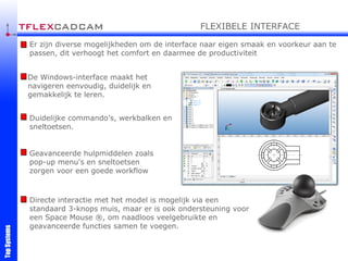 Er zijn diverse mogelijkheden om de interface naar eigen smaak en voorkeur aan te passen, dit verhoogt het comfort en daarmee de productiviteit De Windows-interface maakt het navigeren eenvoudig, duidelijk en gemakkelijk te leren. Duidelijke commando’s, werkbalken en sneltoetsen. Geavanceerde hulpmiddelen zoals pop-up menu's en sneltoetsen zorgen voor een goede workflow Directe interactie met het model is mogelijk via een standaard 3-knops muis, maar er is ook ondersteuning voor een Space Mouse ®, om naadloos veelgebruikte en geavanceerde functies samen te voegen. FLEXIBELE INTERFACE 