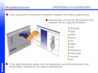 T-flex biedt bovendien opties voor het exporteren van grafische beelden voor presentaties, webpagina's, en andere documentatie. Uitwisselingen met 2D-en 3D-systemen zijn mogelijk met de volgende formaten: T-flex importeert en exporteert moeiteloos modellen van andere programma’s IMPORTEREN EN EXPORTEREN Parasolid IGES STEP Rhino STL DWG DXF etc. Solidworks Solid Edge Inventor 