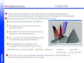 T-flex CAM vormt samen met T-flex CAD een volledig geïntegreerde parametrische oplossing voor het parametrisch ontwerpen en vervaardigen.  De basismodule van het T-flex 3D CAM-systeem bevat:   Met parasolid geïntegreerde rekenkernel. Een editor voor het ontwerpen van de gereedschappen. Een editor voor het maken en eenvoudig aanpassen van postprocessors. Een bibliotheek met ongeveer 250 voorgedefinieerde postprocessors voor: Een simulator die de gereedschapweg laat zien zoals deze geprogrammeerd is. T-flex NC Tracer is een applicatie waarmee interactief de machinecodes en bewerkingen gecontroleerd kunnen worden. Draadvonken Laser snijden Draaien Boren (2,5 tot 5D) Frezen (2,5D, 3D, 5D) T-FLEX   CAM Ponsen 
