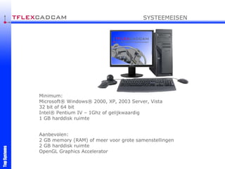 Minimum: Microsoft® Windows® 2000, XP, 2003 Server , Vista 32 bit of 64 bit Intel® Pentium I V  –  1G hz  of gelijkwaardig 1 GB harddisk ruimte Aanbevolen : 2  GB memory (RAM)  of meer voor grote samenstellingen 2 GB harddisk ruimte O penGL Graphics Accelerator SYSTEEMEISEN 