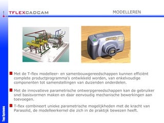 Met de T-flex modelleer- en samenbouwgereedschappen kunnen efficiënt complete productprogramma’s ontwikkeld worden, van enkelvoudige componenten tot samenstellingen van duizenden onderdelen. Met de innovatieve parametrische ontwerpgereedschappen kan de gebruiker snel basisvormen maken en daar eenvoudig mechanische bewerkingen aan toevoegen. T-flex combineert unieke parametrische mogelijkheden met de kracht van Parasolid, de modelleerkernel die zich in de praktijk bewezen heeft. MODELLEREN 