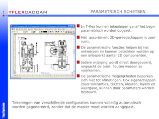 In T-flex kunnen tekeningen vanaf het begin parametrisch worden opgezet. Het  assortiment 2D-gereedschappen is zeer ruim. De parametrische functies helpen bij het ontwerpen en kunnen betrokken worden op een onbeperkt aantal 2D componenten. Iedere wijziging wordt direct doorgevoerd, ongeacht de bron. Fouten worden zo voorkomen. De parametrische mogelijkheden beperken zich niet tot afmetingen. Ook eigenschappen zoals toleranties, teksten, kleuren, layers en weergave, kunnen door parameters worden bestuurd. Tekeningen van verschillende configuraties kunnen volledig automatisch worden gegenereerd, zonder dat de master moet worden aangepast.  PARAMETRISCH SCHETSEN 