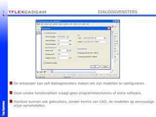 De ontwerper kan zelf dialoogvensters maken om zijn modellen te configureren. Deze unieke functionaliteit vraagt geen programmeerkennis of extra software. Hierdoor kunnen ook gebruikers, zonder kennis van CAD, de modellen op eenvoudige wijze samenstellen. DIALOOGVENSTERS 