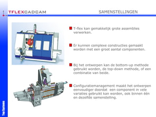 T-flex kan gemakkelijk grote assemblies verwerken. Er kunnen complexe constructies gemaakt worden met een groot aantal componenten. Bij het ontwerpen kan de bottom-up methode gebruikt worden, de top-down methode, of een combinatie van beide. Configuratiemanagement maakt het ontwerpen eenvoudiger doordat  een component in vele variaties gebruikt kan worden, ook binnen één en dezelfde samenstelling.   SAMENSTELLINGEN 