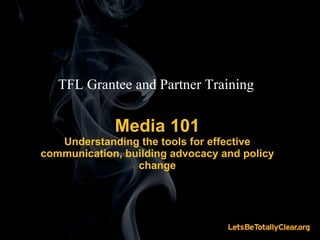 Media 101 Understanding the tools for effective communication, building advocacy and policy change TFL Grantee and Partner Training 