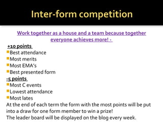 Work together as a house and a team because together
everyone achieves more! -
+10 points
Best attendance
Most merits
Most EMA’s
Best presented form
-5 points
Most C events
Lowest attendance
Most lates
At the end of each term the form with the most points will be put
into a draw for one form member to win a prize!
The leader board will be displayed on the blog every week.
 