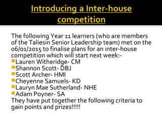 The following Year 11 learners (who are members
of the Taliesin Senior Leadership team) met on the
06/01/2015 to finalise plans for an inter-house
competition which will start next week:-
Lauren Witheridge- CM
Shannon Scott- DBJ
Scott Archer- HMI
Cheyenne Samuels- KD
Lauryn Mae Sutherland- NHE
Adam Poyner- SA
They have put together the following criteria to
gain points and prizes!!!!!
 