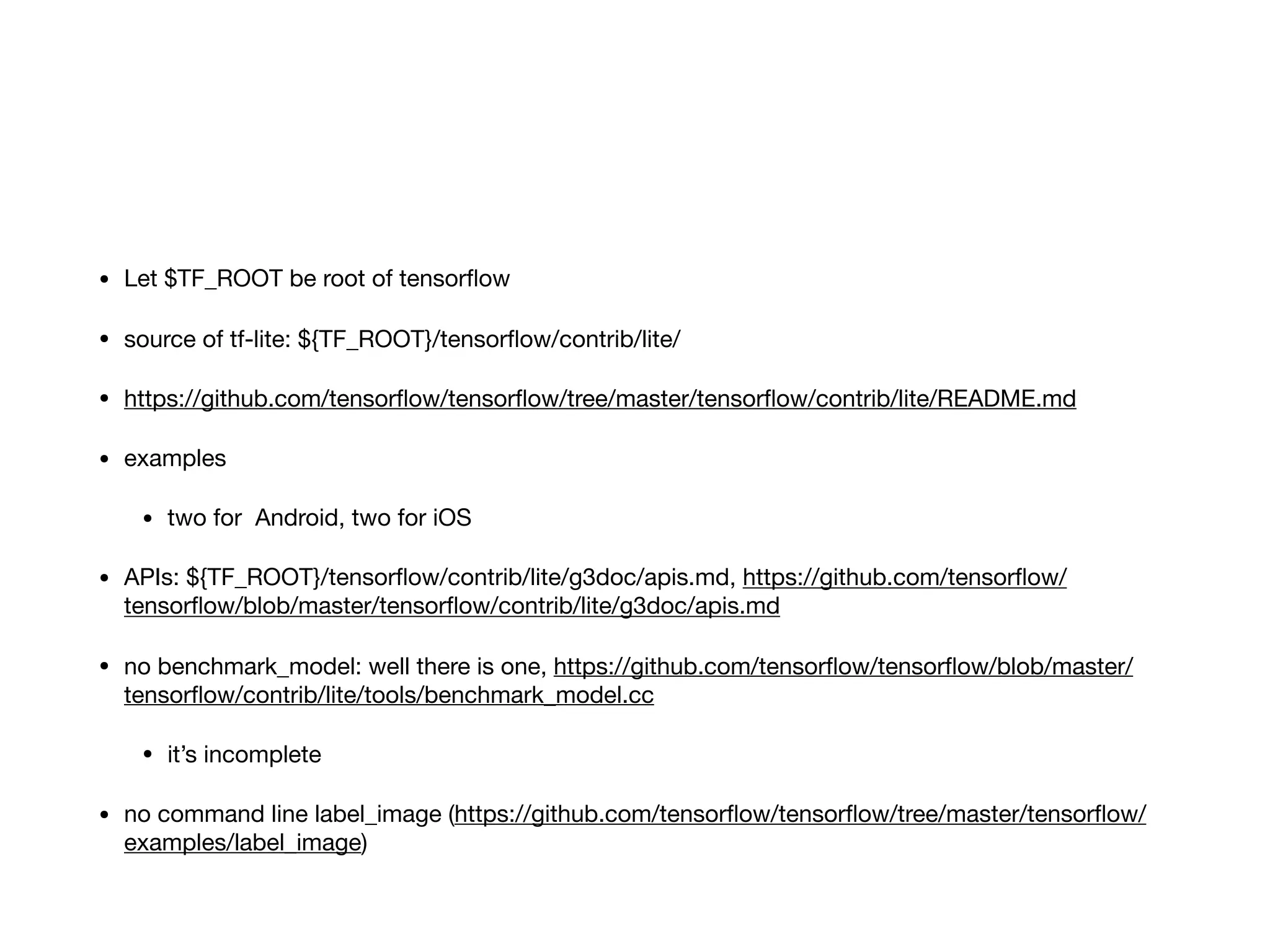 • Let $TF_ROOT be root of tensorﬂow

• source of tf-lite: ${TF_ROOT}/tensorﬂow/contrib/lite/

• https://github.com/tensorﬂow/tensorﬂow/tree/master/tensorﬂow/contrib/lite/README.md

• examples

• two for Android, two for iOS

• APIs: ${TF_ROOT}/tensorﬂow/contrib/lite/g3doc/apis.md, https://github.com/tensorﬂow/
tensorﬂow/blob/master/tensorﬂow/contrib/lite/g3doc/apis.md

• no benchmark_model: well there is one, https://github.com/tensorﬂow/tensorﬂow/blob/master/
tensorﬂow/contrib/lite/tools/benchmark_model.cc

• it’s incomplete

• no command line label_image (https://github.com/tensorﬂow/tensorﬂow/tree/master/tensorﬂow/
examples/label_image)
 