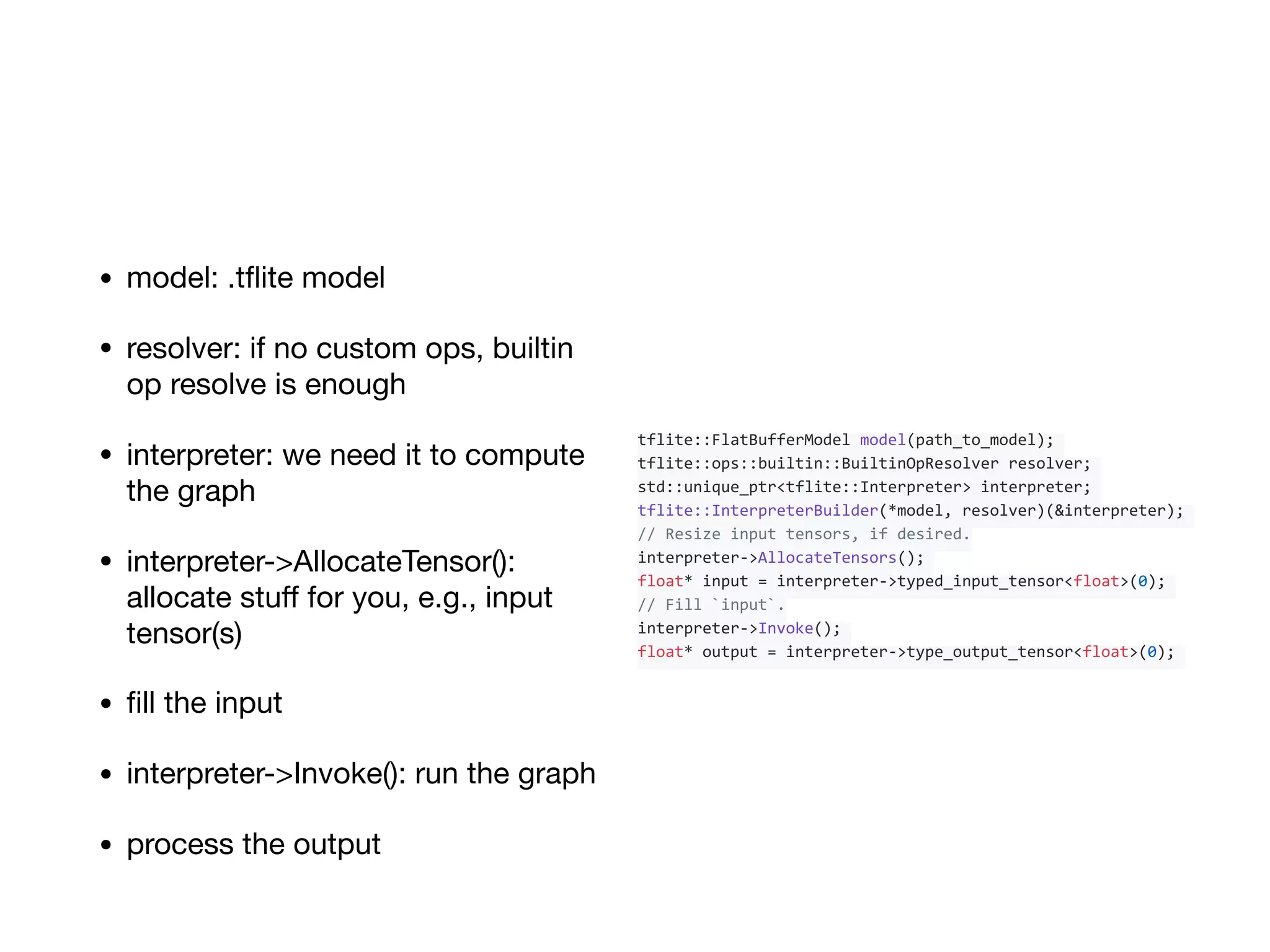 • model: .tﬂite model

• resolver: if no custom ops, builtin
op resolve is enough

• interpreter: we need it to compute
the graph

• interpreter->AllocateTensor():
allocate stuﬀ for you, e.g., input
tensor(s)

• ﬁll the input

• interpreter->Invoke(): run the graph

• process the output
tflite::FlatBufferModel	model(path_to_model);	
tflite::ops::builtin::BuiltinOpResolver	resolver;	
std::unique_ptr<tflite::Interpreter>	interpreter;	
tflite::InterpreterBuilder(*model,	resolver)(&interpreter);	
//	Resize	input	tensors,	if	desired.	
interpreter->AllocateTensors();	
float*	input	=	interpreter->typed_input_tensor<float>(0);	
//	Fill	`input`.	
interpreter->Invoke();	
float*	output	=	interpreter->type_output_tensor<float>(0);	
 