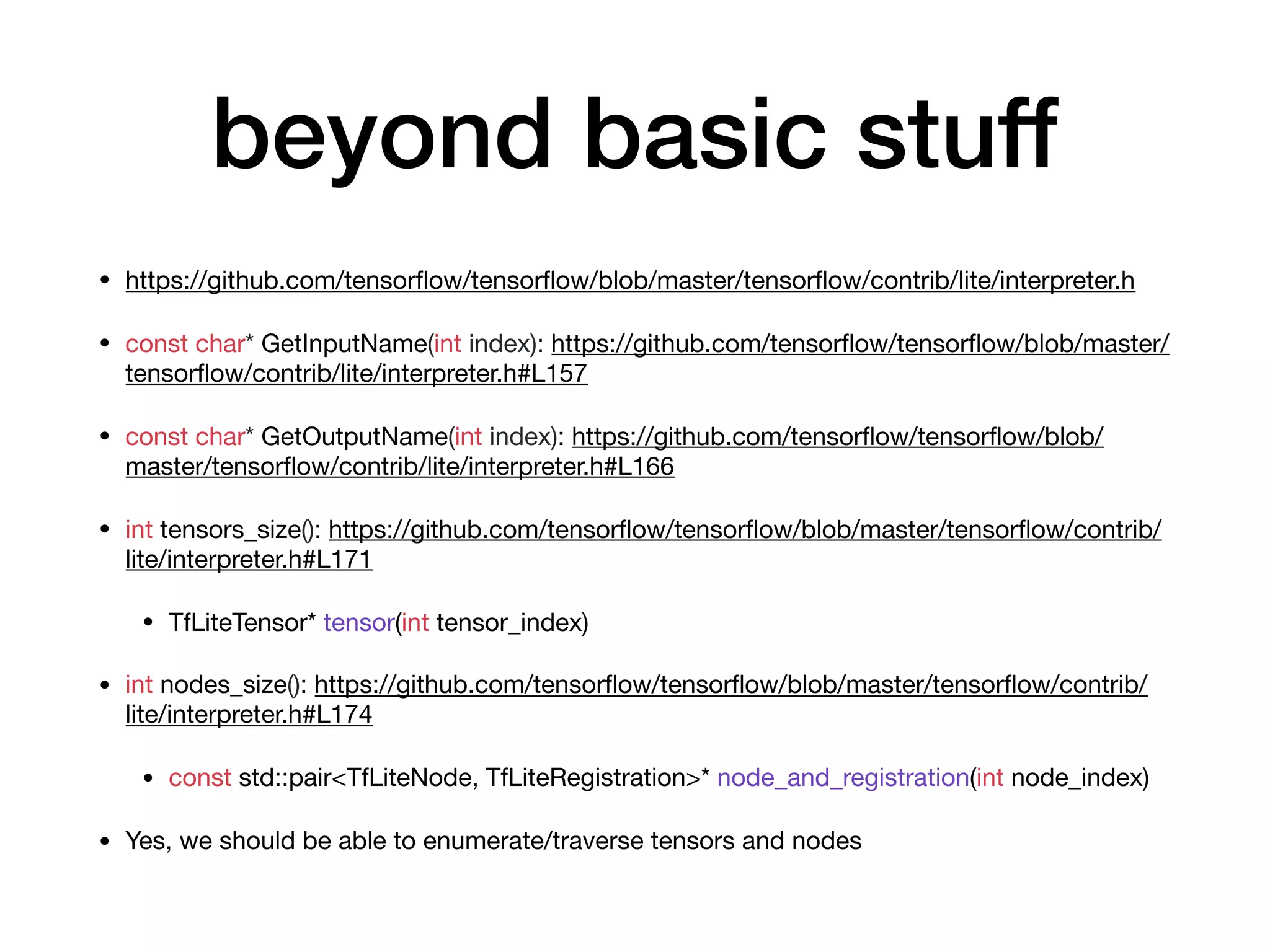beyond basic stuff
• https://github.com/tensorﬂow/tensorﬂow/blob/master/tensorﬂow/contrib/lite/interpreter.h

• const char* GetInputName(int index): https://github.com/tensorﬂow/tensorﬂow/blob/master/
tensorﬂow/contrib/lite/interpreter.h#L157

• const char* GetOutputName(int index): https://github.com/tensorﬂow/tensorﬂow/blob/
master/tensorﬂow/contrib/lite/interpreter.h#L166

• int tensors_size(): https://github.com/tensorﬂow/tensorﬂow/blob/master/tensorﬂow/contrib/
lite/interpreter.h#L171

• TfLiteTensor* tensor(int tensor_index)

• int nodes_size(): https://github.com/tensorﬂow/tensorﬂow/blob/master/tensorﬂow/contrib/
lite/interpreter.h#L174

• const std::pair<TfLiteNode, TfLiteRegistration>* node_and_registration(int node_index) 

• Yes, we should be able to enumerate/traverse tensors and nodes
 