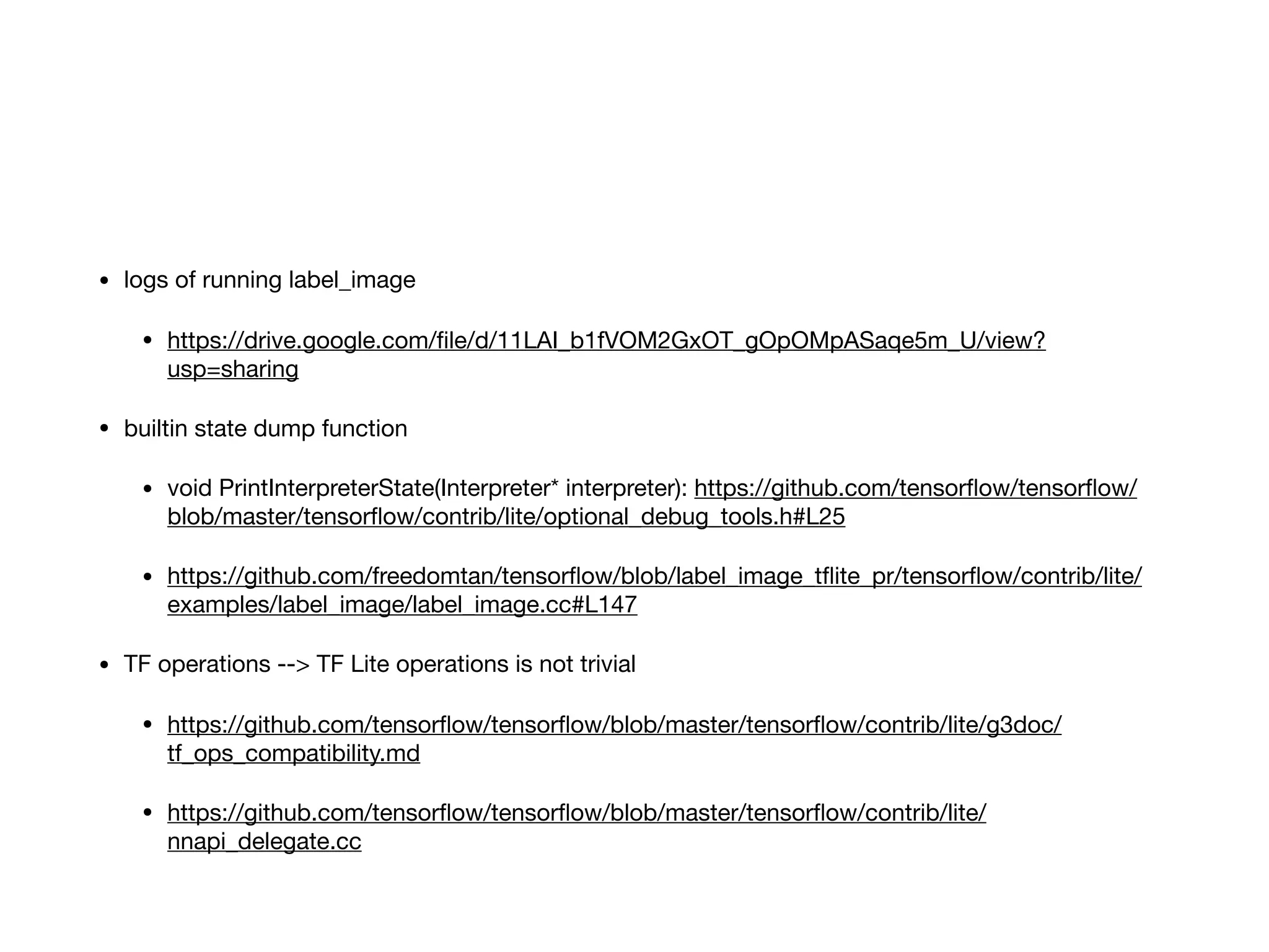 • logs of running label_image

• https://drive.google.com/ﬁle/d/11LAI_b1fVOM2GxOT_gOpOMpASaqe5m_U/view?
usp=sharing

• builtin state dump function

• void PrintInterpreterState(Interpreter* interpreter): https://github.com/tensorﬂow/tensorﬂow/
blob/master/tensorﬂow/contrib/lite/optional_debug_tools.h#L25

• https://github.com/freedomtan/tensorﬂow/blob/label_image_tﬂite_pr/tensorﬂow/contrib/lite/
examples/label_image/label_image.cc#L147

• TF operations --> TF Lite operations is not trivial

• https://github.com/tensorﬂow/tensorﬂow/blob/master/tensorﬂow/contrib/lite/g3doc/
tf_ops_compatibility.md

• https://github.com/tensorﬂow/tensorﬂow/blob/master/tensorﬂow/contrib/lite/
nnapi_delegate.cc
 