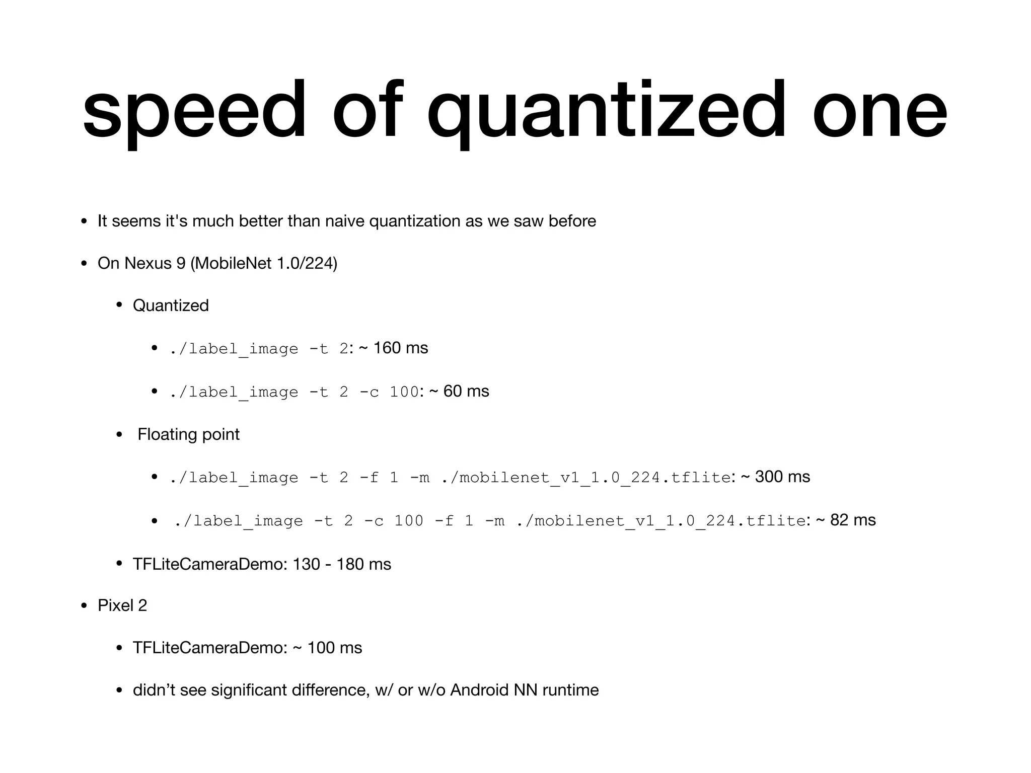 speed of quantized one
• It seems it's much better than naive quantization as we saw before

• On Nexus 9 (MobileNet 1.0/224)

• Quantized

• ./label_image -t 2: ~ 160 ms

• ./label_image -t 2 -c 100: ~ 60 ms

• Floating point

• ./label_image -t 2 -f 1 -m ./mobilenet_v1_1.0_224.tflite: ~ 300 ms

• ./label_image -t 2 -c 100 -f 1 -m ./mobilenet_v1_1.0_224.tflite: ~ 82 ms

• TFLiteCameraDemo: 130 - 180 ms

• Pixel 2

• TFLiteCameraDemo: ~ 100 ms

• didn’t see signiﬁcant diﬀerence, w/ or w/o Android NN runtime
 
