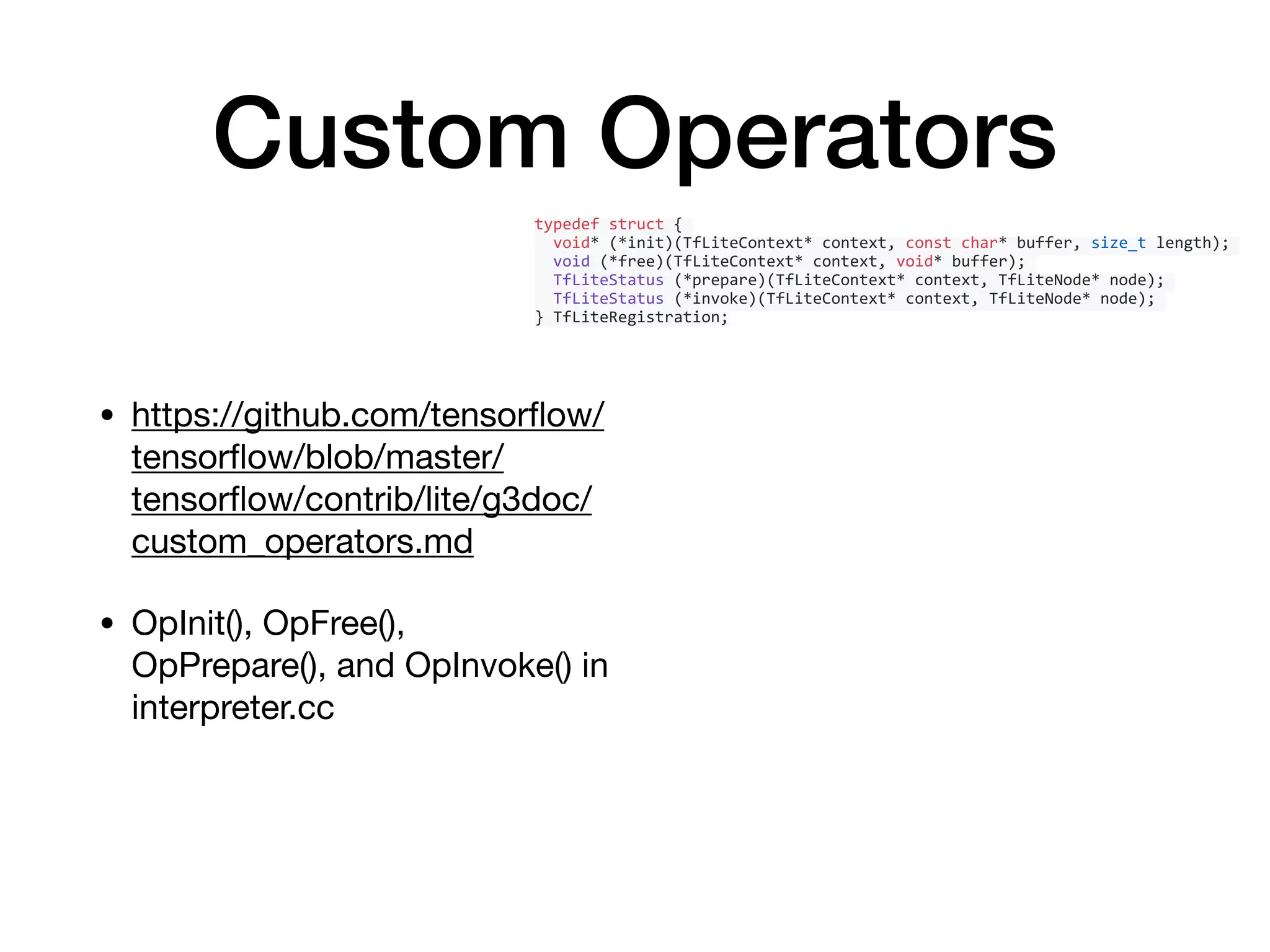 Custom Operators
• https://github.com/tensorﬂow/
tensorﬂow/blob/master/
tensorﬂow/contrib/lite/g3doc/
custom_operators.md

• OpInit(), OpFree(),
OpPrepare(), and OpInvoke() in
interpreter.cc
typedef	struct	{	
		void*	(*init)(TfLiteContext*	context,	const	char*	buffer,	size_t	length);	
		void	(*free)(TfLiteContext*	context,	void*	buffer);	
		TfLiteStatus	(*prepare)(TfLiteContext*	context,	TfLiteNode*	node);	
		TfLiteStatus	(*invoke)(TfLiteContext*	context,	TfLiteNode*	node);	
}	TfLiteRegistration;
 