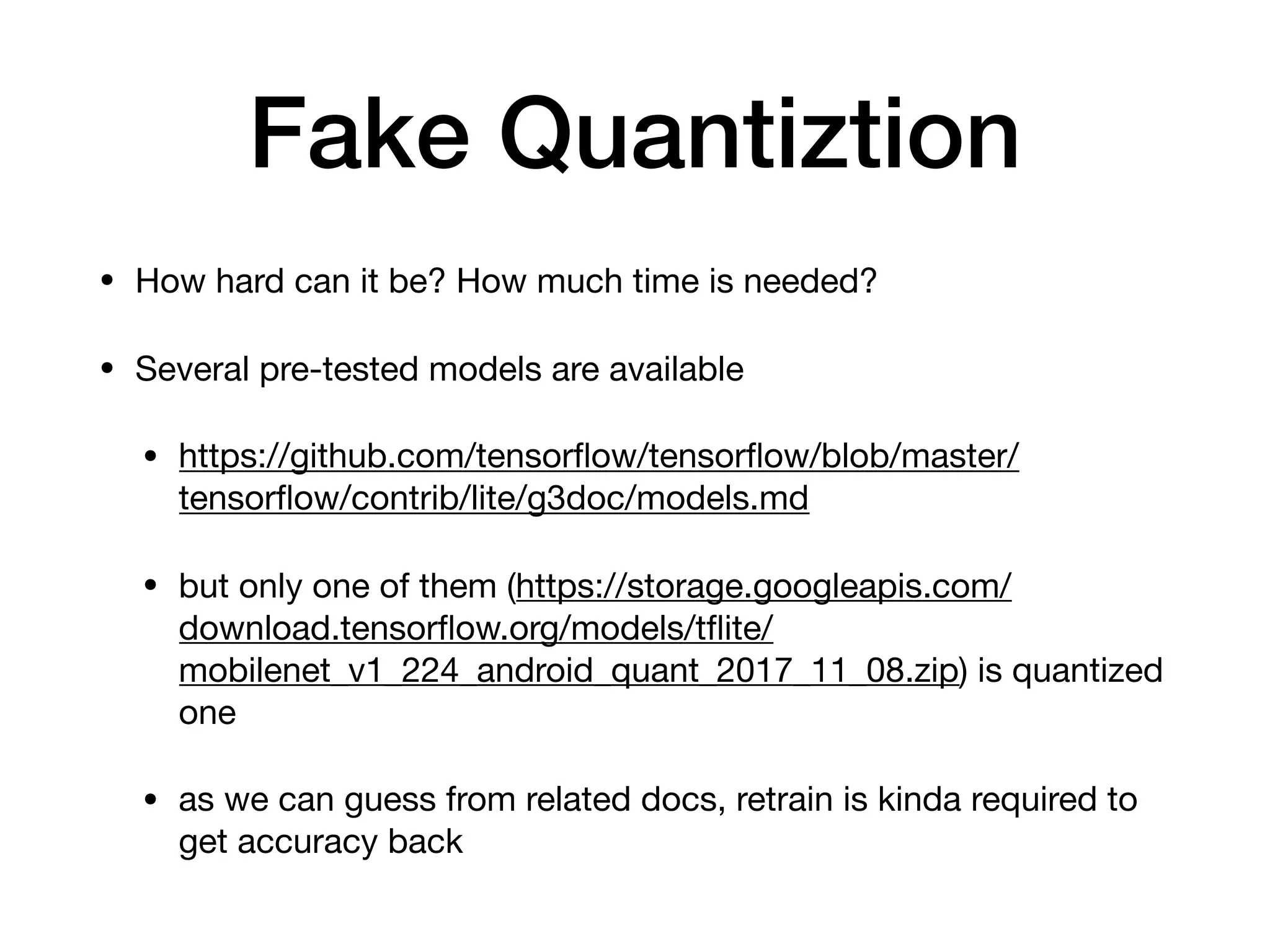 Fake Quantiztion
• How hard can it be? How much time is needed?

• Several pre-tested models are available

• https://github.com/tensorﬂow/tensorﬂow/blob/master/
tensorﬂow/contrib/lite/g3doc/models.md

• but only one of them (https://storage.googleapis.com/
download.tensorﬂow.org/models/tﬂite/
mobilenet_v1_224_android_quant_2017_11_08.zip) is quantized
one

• as we can guess from related docs, retrain is kinda required to
get accuracy back
 