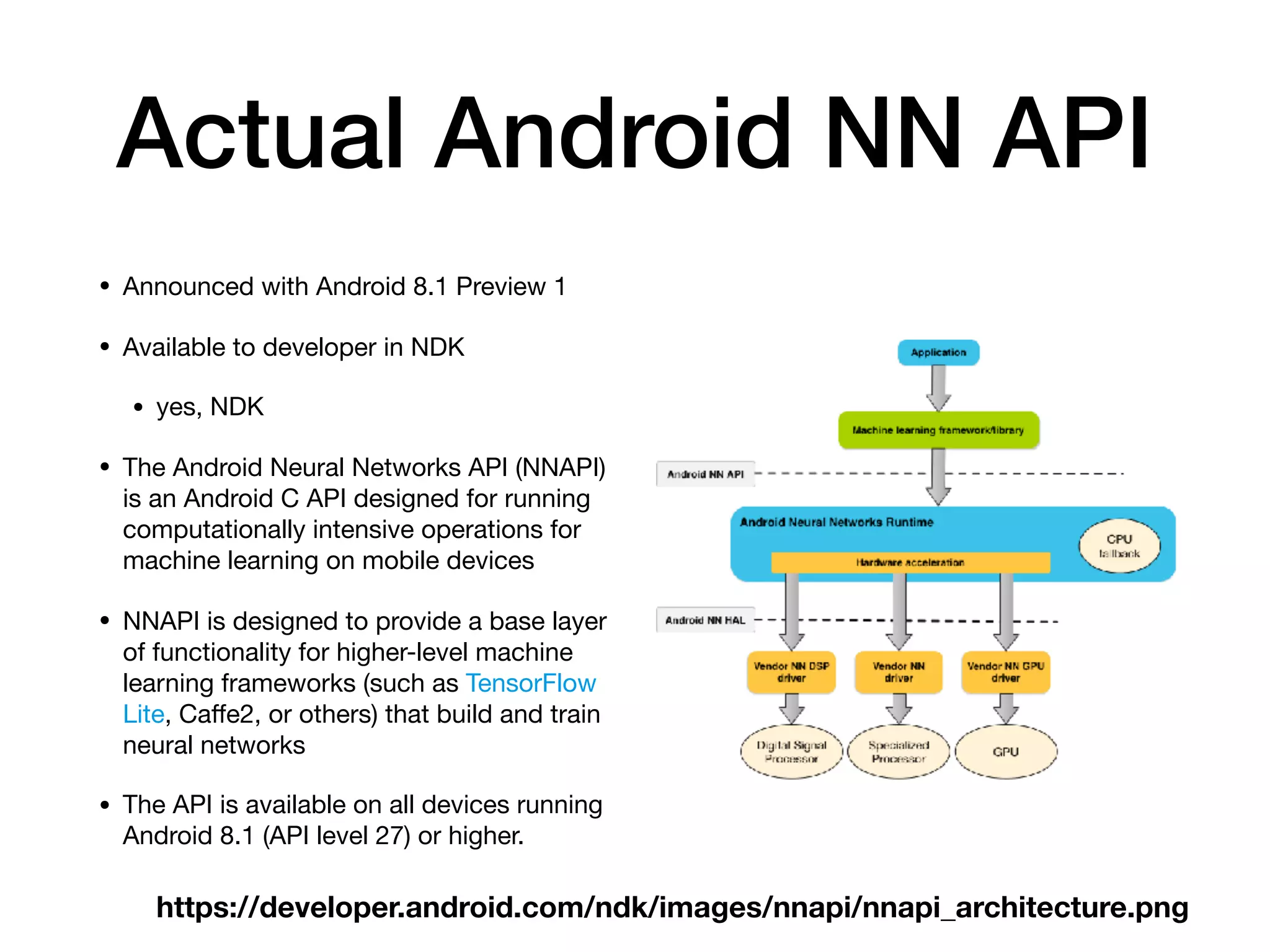 Actual Android NN API
• Announced with Android 8.1 Preview 1

• Available to developer in NDK

• yes, NDK

• The Android Neural Networks API (NNAPI)
is an Android C API designed for running
computationally intensive operations for
machine learning on mobile devices

• NNAPI is designed to provide a base layer
of functionality for higher-level machine
learning frameworks (such as TensorFlow
Lite, Caﬀe2, or others) that build and train
neural networks

• The API is available on all devices running
Android 8.1 (API level 27) or higher.
https://developer.android.com/ndk/images/nnapi/nnapi_architecture.png
 
