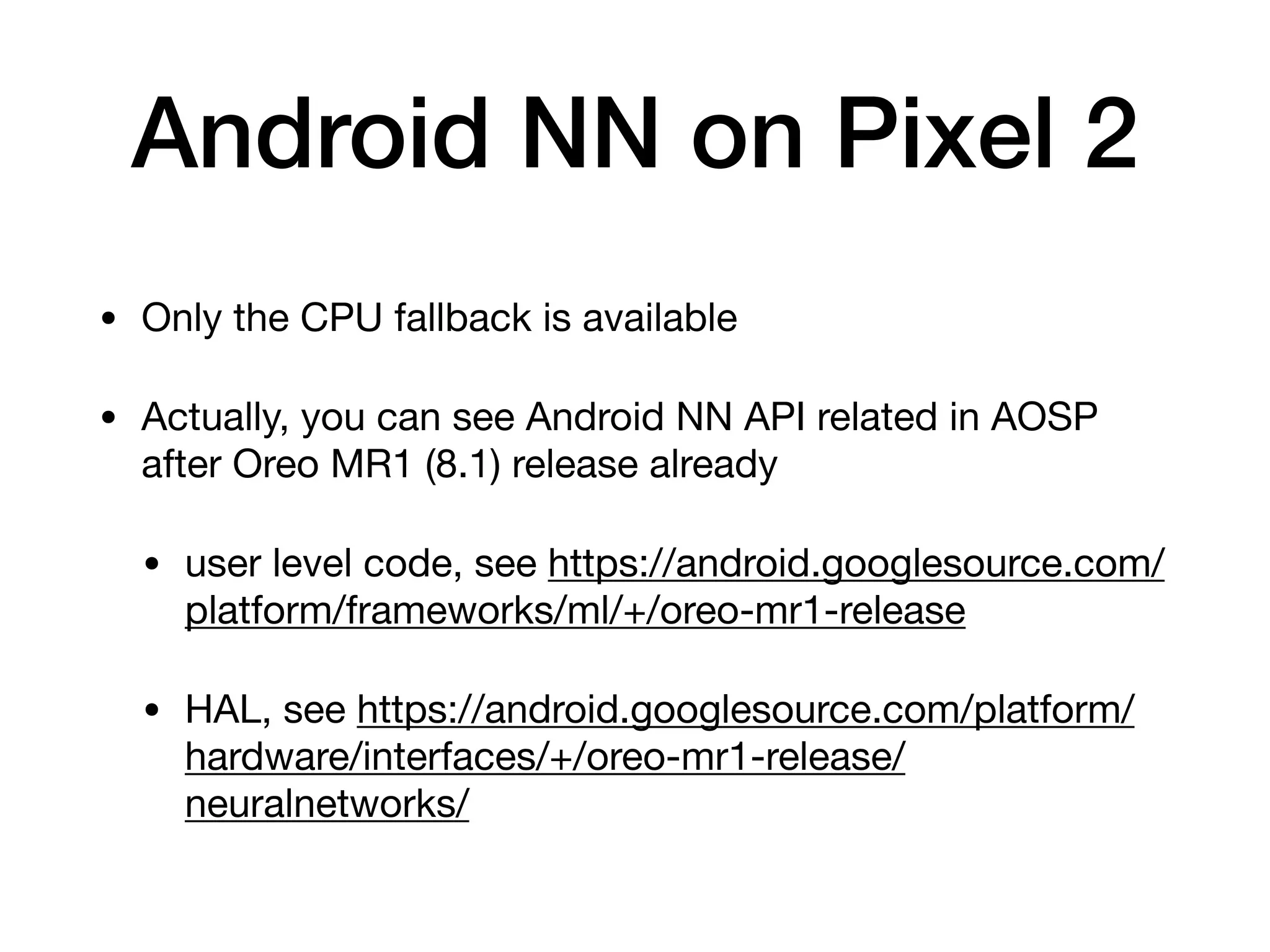 Android NN on Pixel 2
• Only the CPU fallback is available

• Actually, you can see Android NN API related in AOSP
after Oreo MR1 (8.1) release already

• user level code, see https://android.googlesource.com/
platform/frameworks/ml/+/oreo-mr1-release

• HAL, see https://android.googlesource.com/platform/
hardware/interfaces/+/oreo-mr1-release/
neuralnetworks/
 