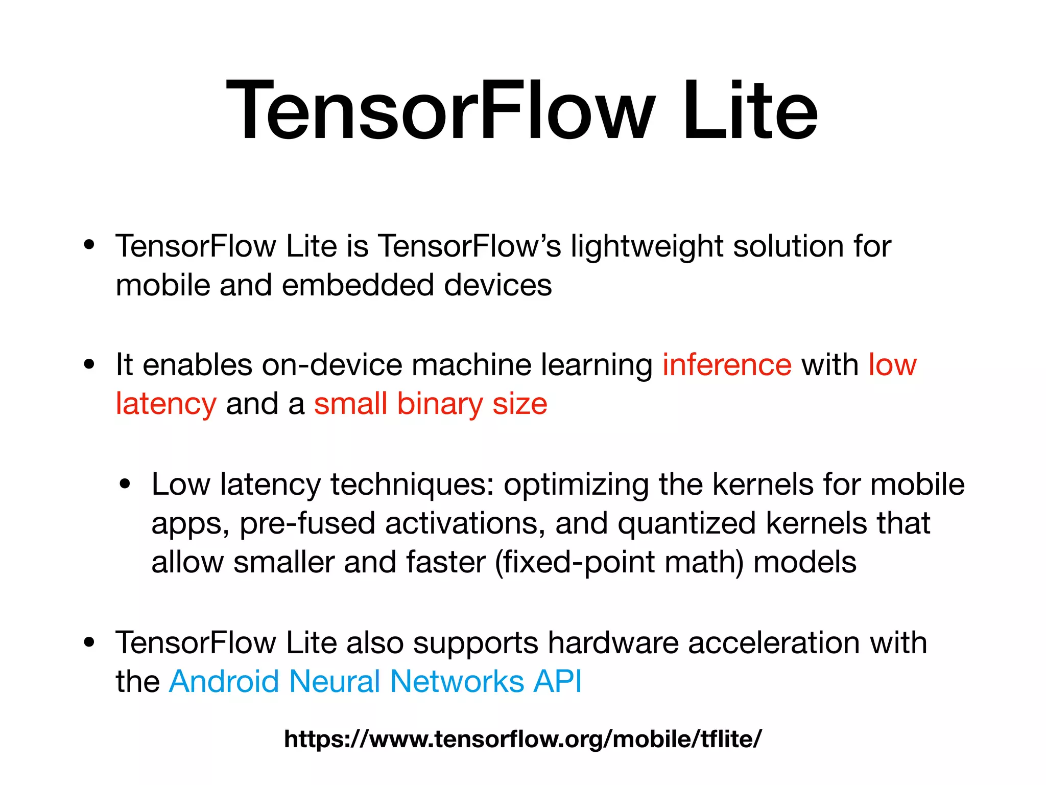 TensorFlow Lite
• TensorFlow Lite is TensorFlow’s lightweight solution for
mobile and embedded devices

• It enables on-device machine learning inference with low
latency and a small binary size

• Low latency techniques: optimizing the kernels for mobile
apps, pre-fused activations, and quantized kernels that
allow smaller and faster (ﬁxed-point math) models

• TensorFlow Lite also supports hardware acceleration with
the Android Neural Networks API
https://www.tensorﬂow.org/mobile/tﬂite/
 