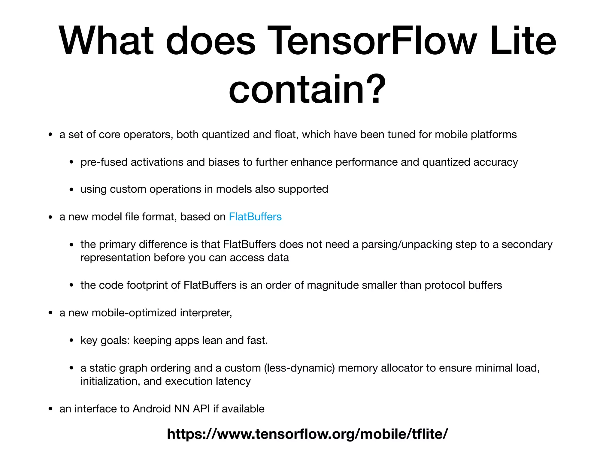 What does TensorFlow Lite
contain?
• a set of core operators, both quantized and ﬂoat, which have been tuned for mobile platforms

• pre-fused activations and biases to further enhance performance and quantized accuracy

• using custom operations in models also supported

• a new model ﬁle format, based on FlatBuﬀers

• the primary diﬀerence is that FlatBuﬀers does not need a parsing/unpacking step to a secondary
representation before you can access data

• the code footprint of FlatBuﬀers is an order of magnitude smaller than protocol buﬀers

• a new mobile-optimized interpreter, 

• key goals: keeping apps lean and fast. 

• a static graph ordering and a custom (less-dynamic) memory allocator to ensure minimal load,
initialization, and execution latency

• an interface to Android NN API if available
https://www.tensorﬂow.org/mobile/tﬂite/
 