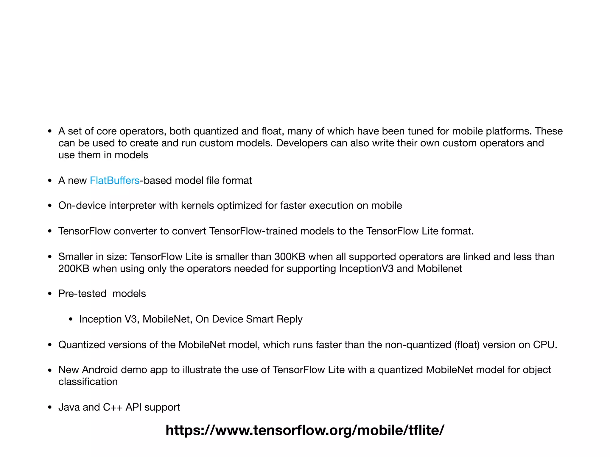 • A set of core operators, both quantized and ﬂoat, many of which have been tuned for mobile platforms. These
can be used to create and run custom models. Developers can also write their own custom operators and
use them in models

• A new FlatBuﬀers-based model ﬁle format

• On-device interpreter with kernels optimized for faster execution on mobile

• TensorFlow converter to convert TensorFlow-trained models to the TensorFlow Lite format.

• Smaller in size: TensorFlow Lite is smaller than 300KB when all supported operators are linked and less than
200KB when using only the operators needed for supporting InceptionV3 and Mobilenet

• Pre-tested models

• Inception V3, MobileNet, On Device Smart Reply

• Quantized versions of the MobileNet model, which runs faster than the non-quantized (ﬂoat) version on CPU.

• New Android demo app to illustrate the use of TensorFlow Lite with a quantized MobileNet model for object
classiﬁcation

• Java and C++ API support
https://www.tensorﬂow.org/mobile/tﬂite/
 