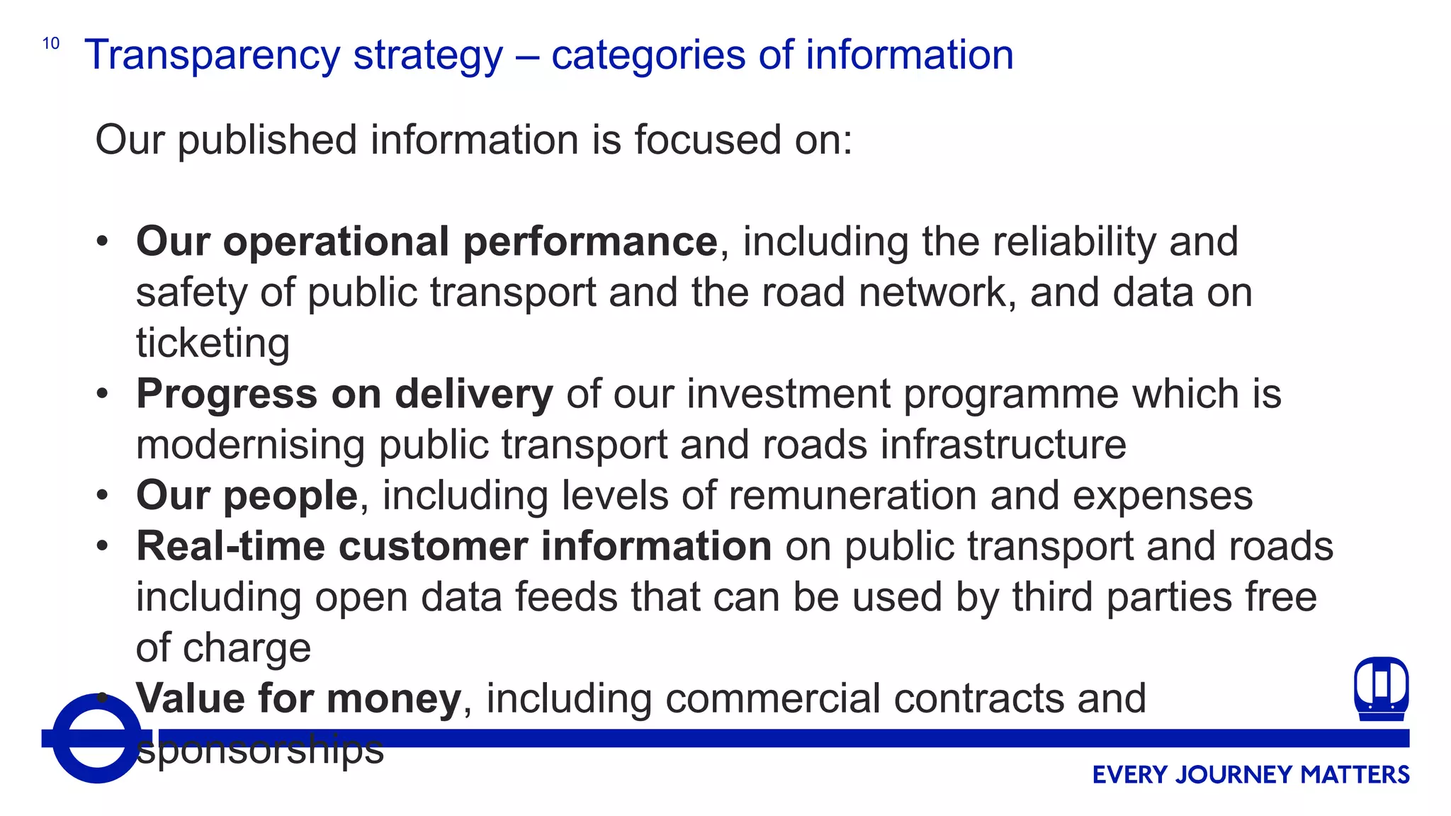 10
Transparency strategy – categories of information
Our published information is focused on:
• Our operational performance, including the reliability and
safety of public transport and the road network, and data on
ticketing
• Progress on delivery of our investment programme which is
modernising public transport and roads infrastructure
• Our people, including levels of remuneration and expenses
• Real-time customer information on public transport and roads
including open data feeds that can be used by third parties free
of charge
• Value for money, including commercial contracts and
sponsorships
 
