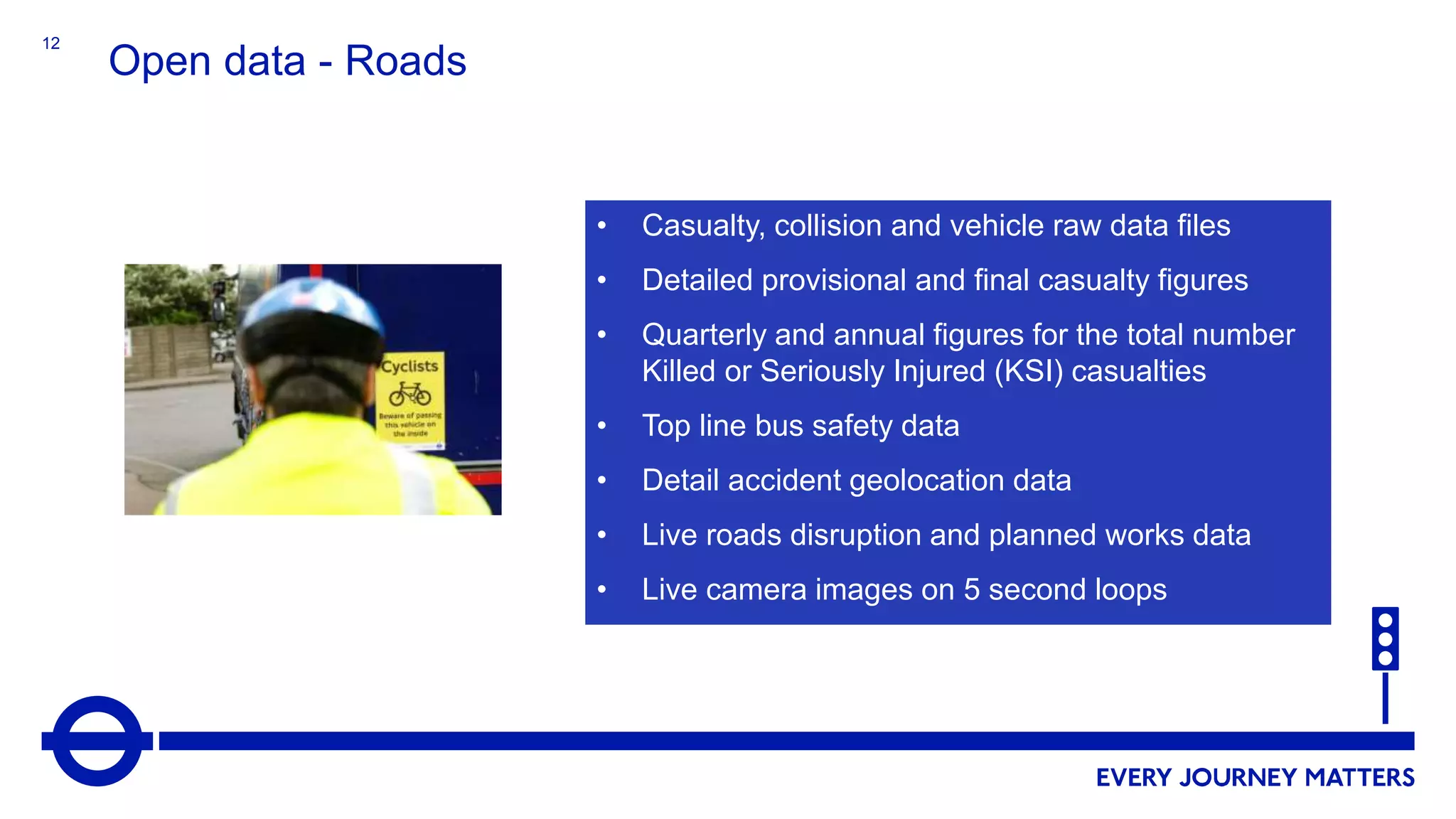 12
Open data - Roads
• Casualty, collision and vehicle raw data files
• Detailed provisional and final casualty figures
• Quarterly and annual figures for the total number
Killed or Seriously Injured (KSI) casualties
• Top line bus safety data
• Detail accident geolocation data
• Live roads disruption and planned works data
• Live camera images on 5 second loops
 