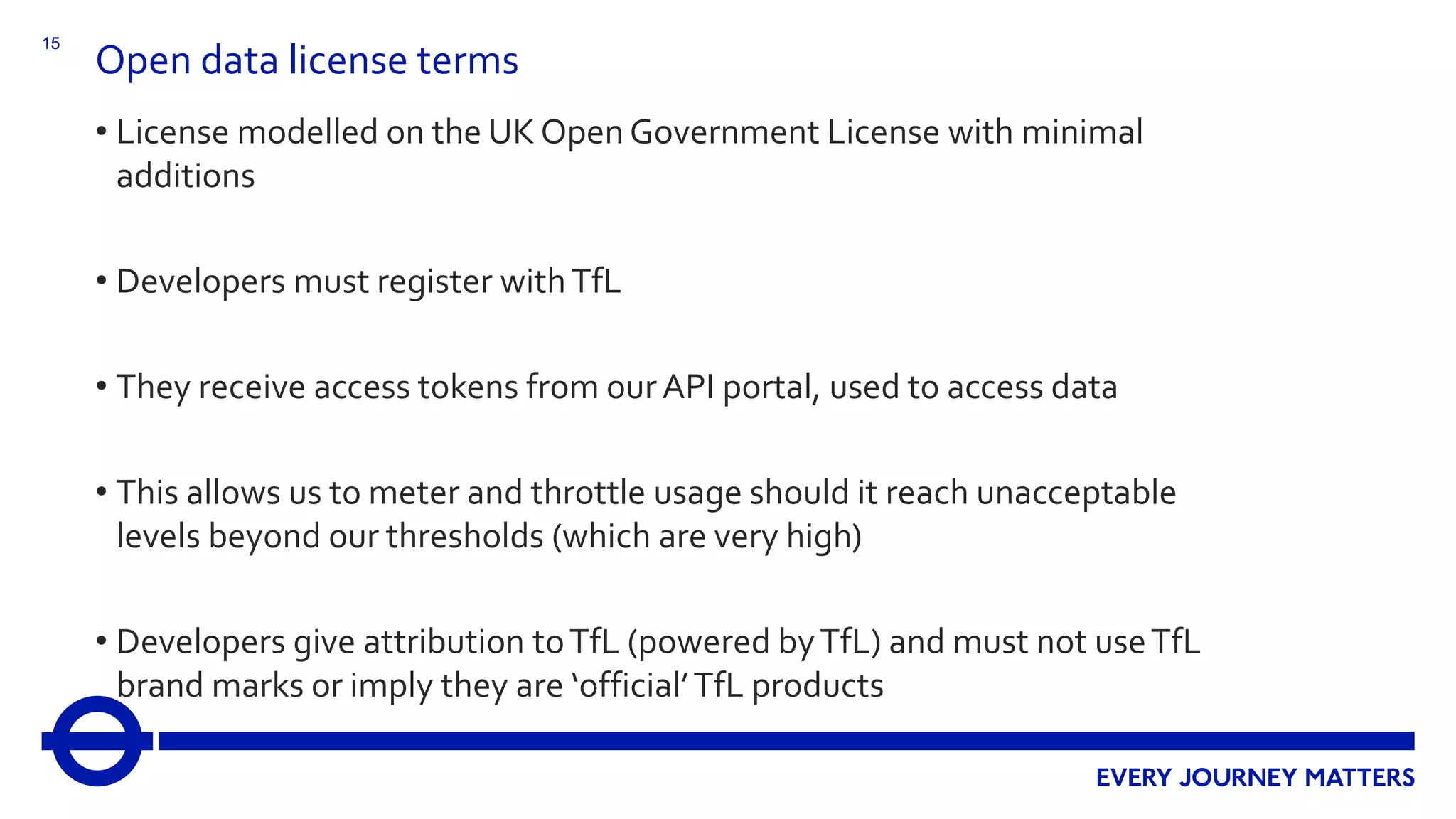 15
Open data license terms
• License modelled on the UK Open Government License with minimal
additions
• Developers must register withTfL
• They receive access tokens from ourAPI portal, used to access data
• This allows us to meter and throttle usage should it reach unacceptable
levels beyond our thresholds (which are very high)
• Developers give attribution toTfL (powered byTfL) and must not useTfL
brand marks or imply they are ‘official’TfL products
 
