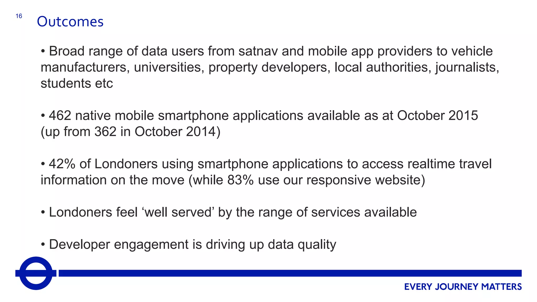 16
Outcomes
• Broad range of data users from satnav and mobile app providers to vehicle
manufacturers, universities, property developers, local authorities, journalists,
students etc
• 462 native mobile smartphone applications available as at October 2015
(up from 362 in October 2014)
• 42% of Londoners using smartphone applications to access realtime travel
information on the move (while 83% use our responsive website)
• Londoners feel ‘well served’ by the range of services available
• Developer engagement is driving up data quality
 