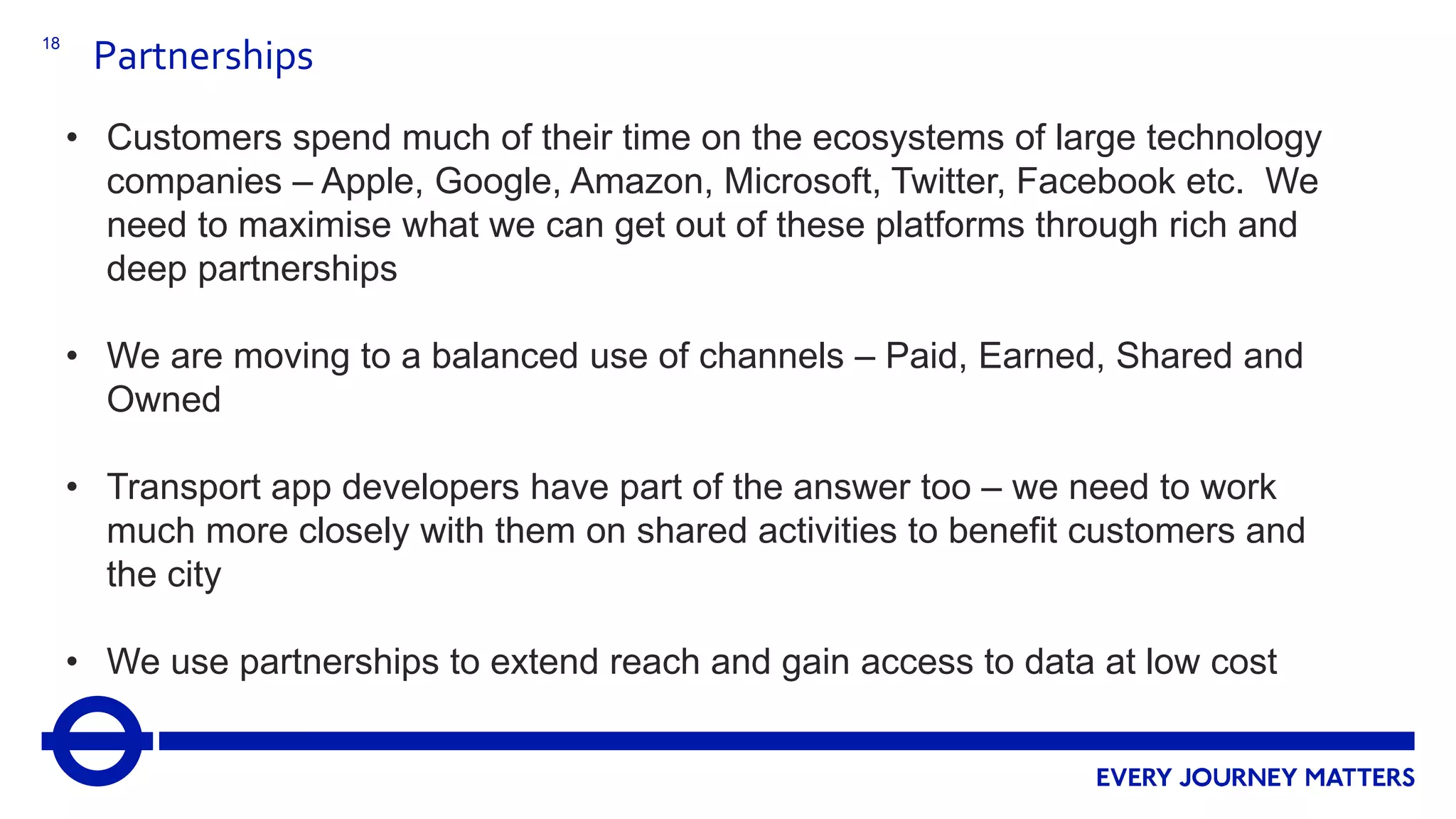 18
Partnerships
• Customers spend much of their time on the ecosystems of large technology
companies – Apple, Google, Amazon, Microsoft, Twitter, Facebook etc. We
need to maximise what we can get out of these platforms through rich and
deep partnerships
• We are moving to a balanced use of channels – Paid, Earned, Shared and
Owned
• Transport app developers have part of the answer too – we need to work
much more closely with them on shared activities to benefit customers and
the city
• We use partnerships to extend reach and gain access to data at low cost
 