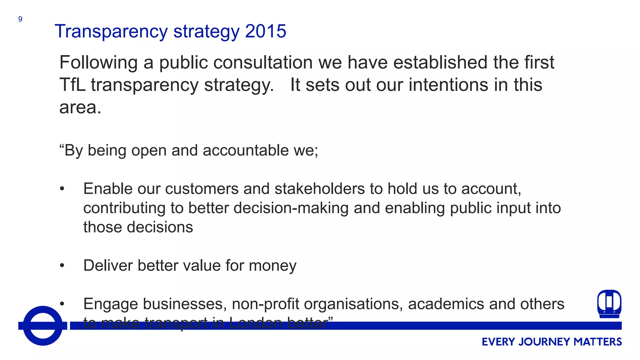 9
Transparency strategy 2015
Following a public consultation we have established the first
TfL transparency strategy. It sets out our intentions in this
area.
“By being open and accountable we;
• Enable our customers and stakeholders to hold us to account,
contributing to better decision-making and enabling public input into
those decisions
• Deliver better value for money
• Engage businesses, non-profit organisations, academics and others
to make transport in London better”
 