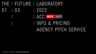 CONFIDENTIAL & COPYRIGHT 2022 : WWW.THEFUTURELABORATORY.COM
THE
	
:
	
FUTURE
	
:
	
LABORATORY


01
	
:
	
03
	
:
	
2022


	
:
	
	
:
	
ACC


	
:
	
	
:
	
INFO & PRICING


	
:
	
	
:
	
AGENCY PITCH SERVICE
 