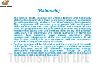The Skilled Youth Initiative will engage tourism and hospitality stakeholders to provide a three to six month education programme for collage/university students from disadvantaged backgrounds. The programme will empower young people with employment skills so that they can have opportunities and choices in their lives. SYI programme will be conducted by tourism and hospitality management teams and will combine both theory and practical instruction. The programme will include instruction in travel and tourism, tour operating, travel agency operations, hotel management, interpersonal skills, and entrepreneurship. It will also expose participants to a successful business environment and a wide variety of workplace situations. Each programme will be tailored to suit the society and the needs of its youth. The aim is to give participants a chance to improve their long-term social and economic opportunities through professional education and experience. Through SYI, young people can enhance their potential, gain self-esteem and develop the ability to make informed decisions. (Rationale) 