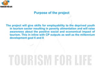 The project will give skills for employability to the deprived youth in tourism sector resulting in poverty alimentation and will raise awareness about the positive social and economical impact of tourism. This in inline with CP outputs as well as the millennium development goal 6 and 8 Purpose of the project 